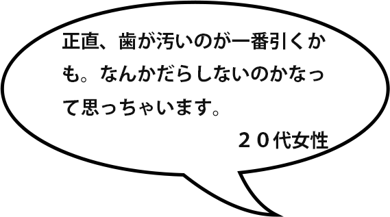 正直、歯が汚いのが一番引くかも。なんかだらしないのかなって思っちゃいます。／２０代女性