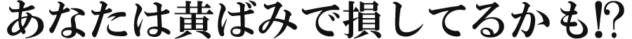 あなたは黄ばみで損してるかも!?
